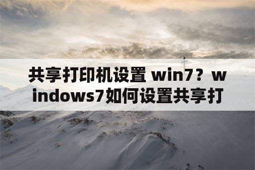 共享打印机设置 win7？windows7如何设置共享打印机？