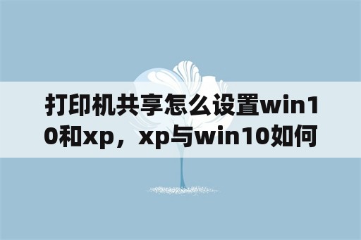 打印机共享怎么设置win10和xp，xp与win10如何共享？