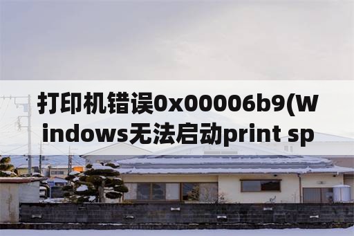 打印机错误0x00006b9(Windows无法启动print spooler服务(位于本地计算机上)。错误0x800706b？)