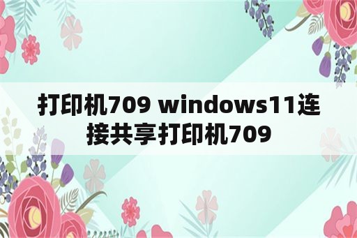 打印机709 windows11连接共享打印机709