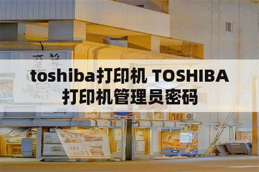 toshiba打印机 TOSHIBA打印机管理员密码