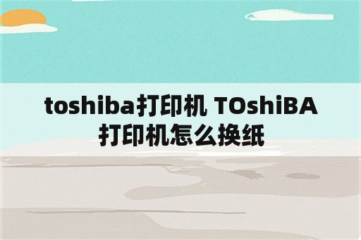 toshiba打印机 TOshiBA打印机怎么换纸
