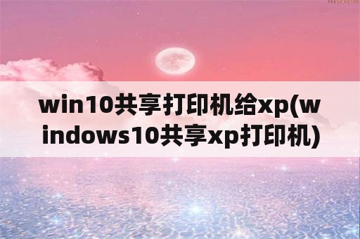 win10共享打印机给xp(windows10共享xp打印机)