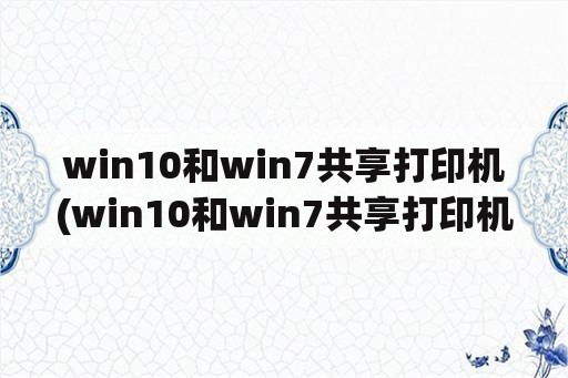 win10和win7共享打印机(win10和win7共享打印机无法打印)