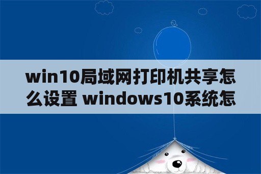 win10局域网打印机共享怎么设置 windows10系统怎么设置打印机共享？