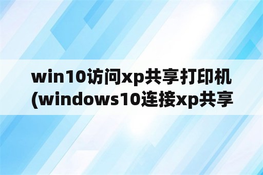 win10访问xp共享打印机(windows10连接xp共享打印机)