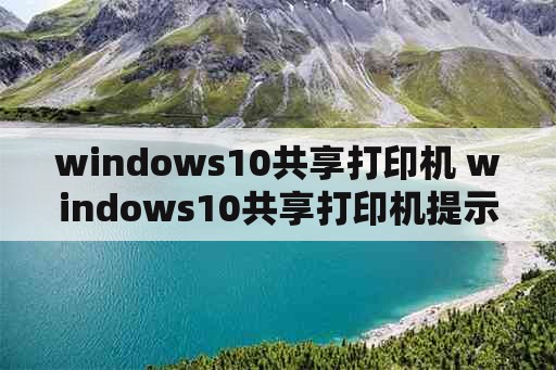 windows10共享打印机 windows10共享打印机提示无法连接到打印机