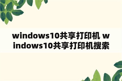 windows10共享打印机 windows10共享打印机搜索不到