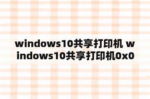 windows10共享打印机 windows10共享打印机0x0000011b
