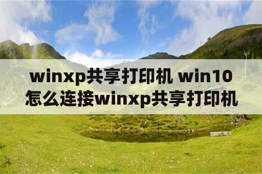 winxp共享打印机 win10怎么连接winxp共享打印机