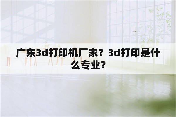 广东3d打印机厂家？3d打印是什么专业？