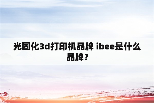 光固化3d打印机品牌 ibee是什么品牌？