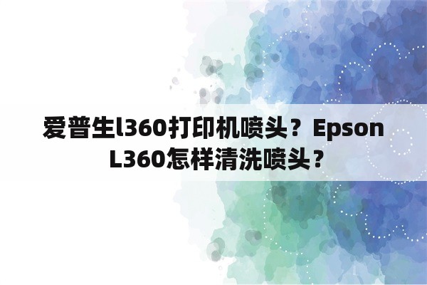 爱普生l360打印机喷头？Epson L360怎样清洗喷头？