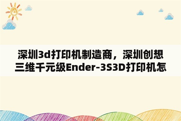 深圳3d打印机制造商，深圳创想三维千元级Ender-3S3D打印机怎么样？具体多少钱一台？