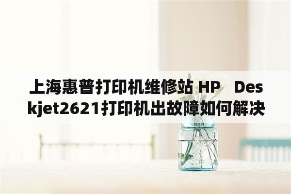 上海惠普打印机维修站 HP   Deskjet2621打印机出故障如何解决？