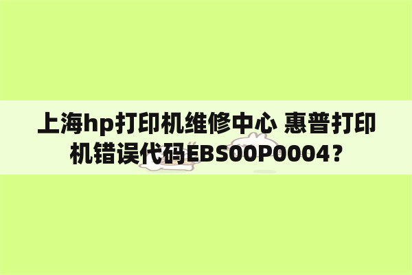 上海hp打印机维修中心 惠普打印机错误代码EBS00P0004？
