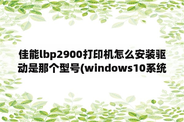 佳能lbp2900打印机怎么安装驱动是那个型号(windows10系统64位如何安装佳能LBP2900驱动？)