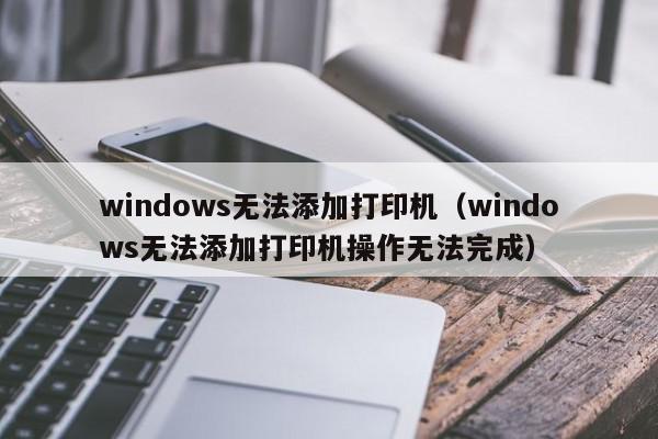 windows无法添加打印机（windows无法添加打印机操作无法完成）