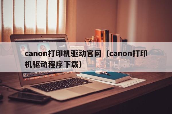 canon打印机驱动官网（canon打印机驱动程序下载）