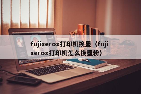fujixerox打印机换墨（fuji xerox打印机怎么换墨粉）