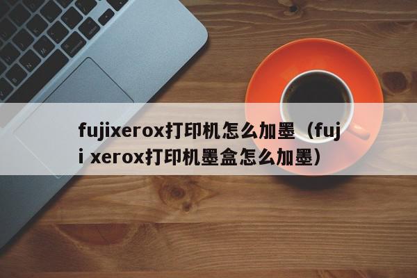 fujixerox打印机怎么加墨（fuji xerox打印机墨盒怎么加墨）