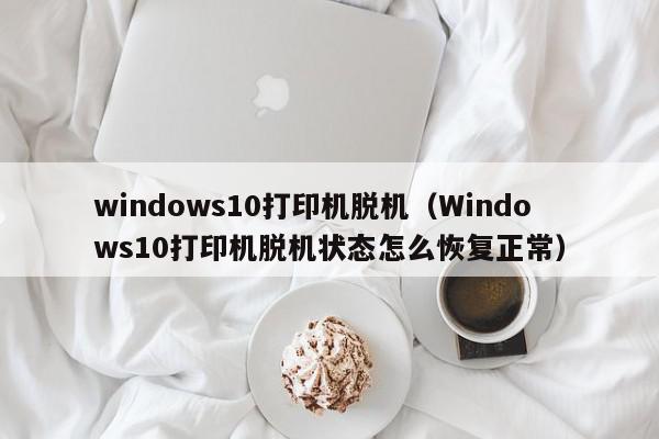 windows10打印机脱机（Windows10打印机脱机状态怎么恢复正常）