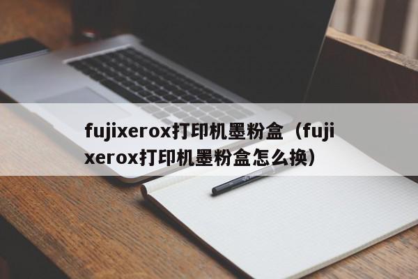 fujixerox打印机墨粉盒（fujixerox打印机墨粉盒怎么换）