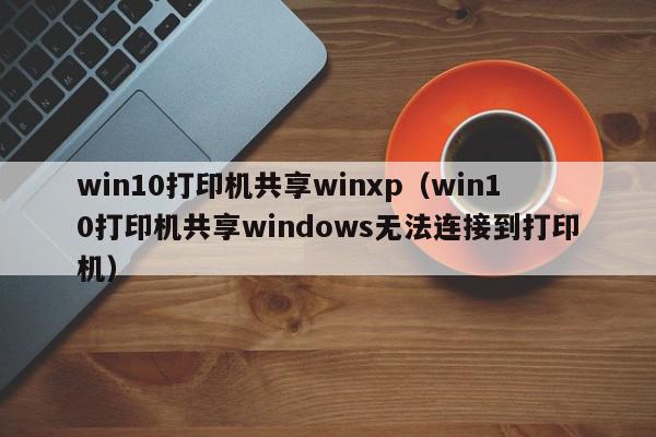 win10打印机共享winxp（win10打印机共享windows无法连接到打印机）
