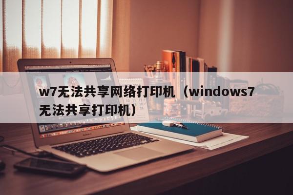 w7无法共享网络打印机（windows7无法共享打印机）
