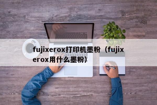 fujixerox打印机墨粉（fujixerox用什么墨粉）