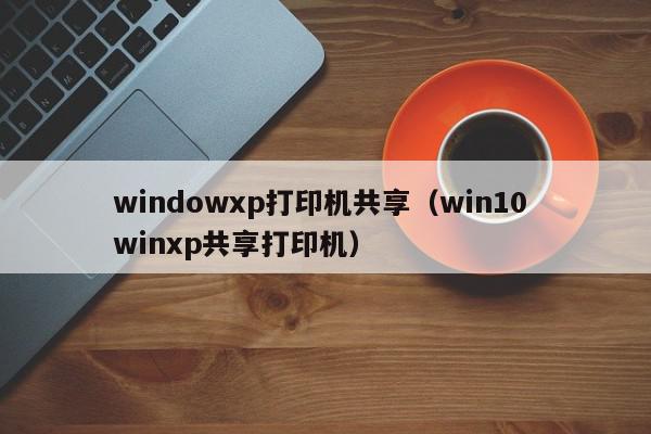 windowxp打印机共享（win10 winxp共享打印机）