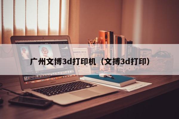 广州文博3d打印机（文搏3d打印）