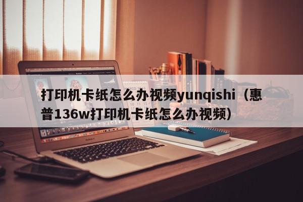 打印机卡纸怎么办视频yunqishi（惠普136w打印机卡纸怎么办视频）