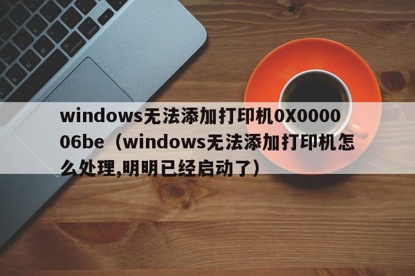 windows无法添加打印机0X000006be（windows无法添加打印机怎么处理,明明已经启动了）