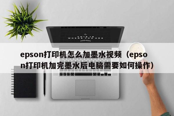 epson打印机怎么加墨水视频（epson打印机加完墨水后电脑需要如何操作）