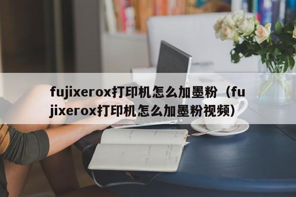 fujixerox打印机怎么加墨粉（fujixerox打印机怎么加墨粉视频）