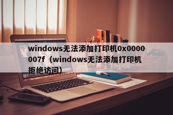 windows无法添加打印机0x0000007f（windows无法添加打印机 拒绝访问）