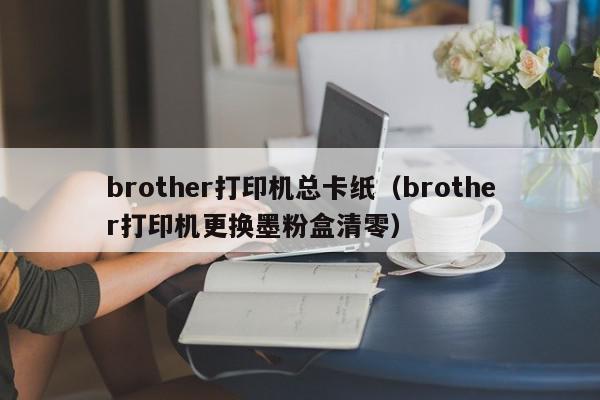 brother打印机总卡纸（brother打印机更换墨粉盒清零）
