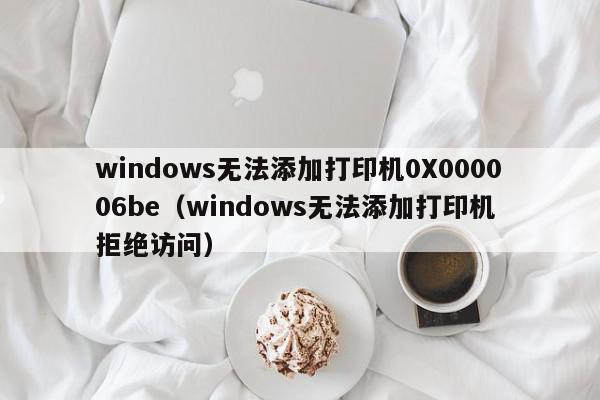 windows无法添加打印机0X000006be（windows无法添加打印机 拒绝访问）