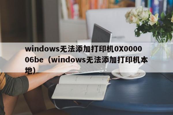 windows无法添加打印机0X000006be（windows无法添加打印机本地）
