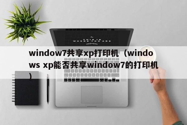 window7共享xp打印机（windows xp能否共享window7的打印机）