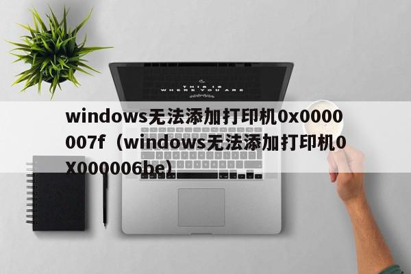 windows无法添加打印机0x0000007f（windows无法添加打印机0X000006be）