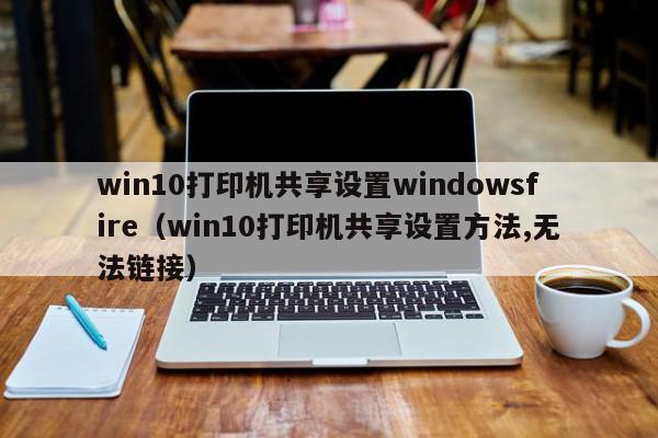 win10打印机共享设置windowsfire（win10打印机共享设置方法,无法链接）