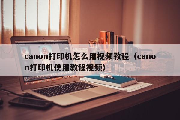 canon打印机怎么用视频教程（canon打印机使用教程视频）