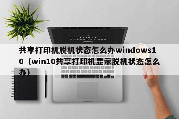 共享打印机脱机状态怎么办windows10（win10共享打印机显示脱机状态怎么办）