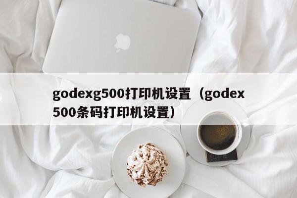 godexg500打印机设置（godex500条码打印机设置）