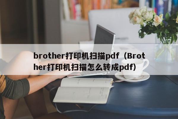 brother打印机扫描pdf（Brother打印机扫描怎么转成pdf）