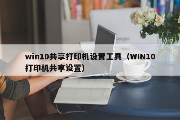 win10共享打印机设置工具（WIN10打印机共享设置）