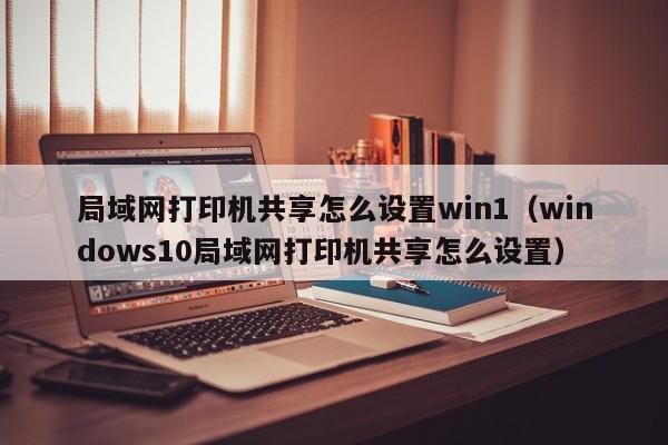 局域网打印机共享怎么设置win1（windows10局域网打印机共享怎么设置）